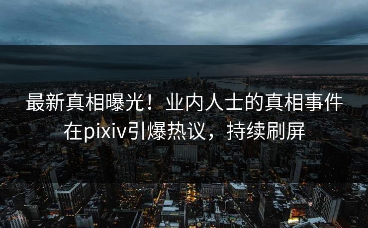 最新真相曝光！业内人士的真相事件在pixiv引爆热议，持续刷屏