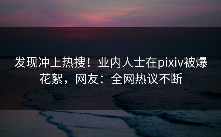 发现冲上热搜！业内人士在pixiv被爆花絮，网友：全网热议不断