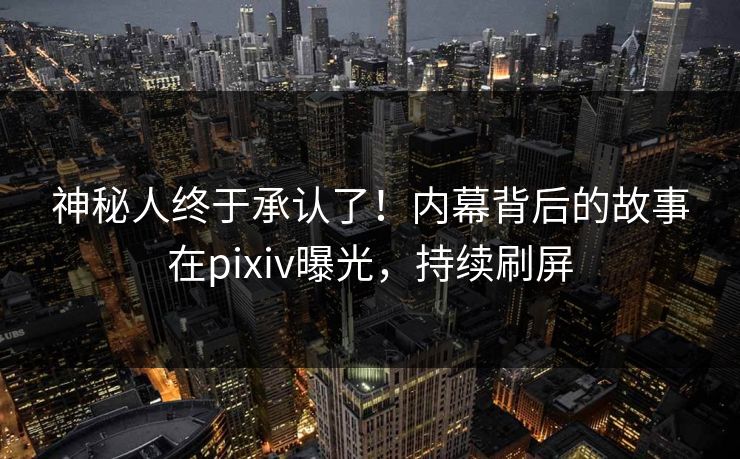 神秘人终于承认了！内幕背后的故事在pixiv曝光，持续刷屏