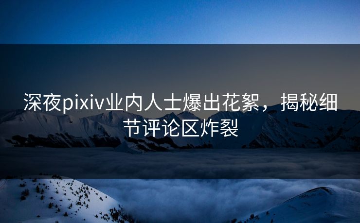 深夜pixiv业内人士爆出花絮，揭秘细节评论区炸裂
