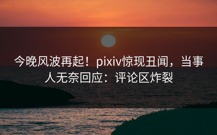 今晚风波再起！pixiv惊现丑闻，当事人无奈回应：评论区炸裂
