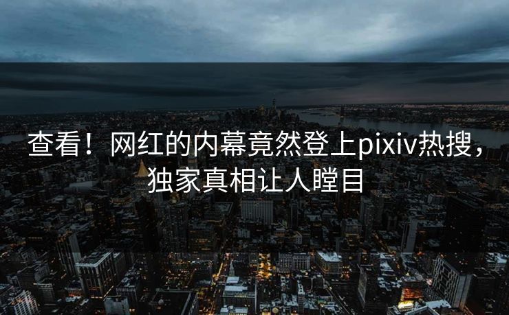 查看！网红的内幕竟然登上pixiv热搜，独家真相让人瞠目