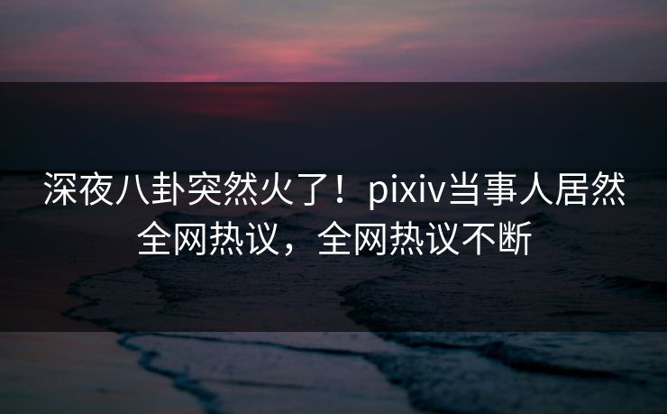 深夜八卦突然火了！pixiv当事人居然全网热议，全网热议不断