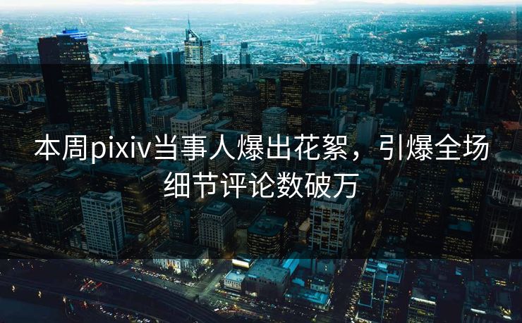 本周pixiv当事人爆出花絮，引爆全场细节评论数破万
