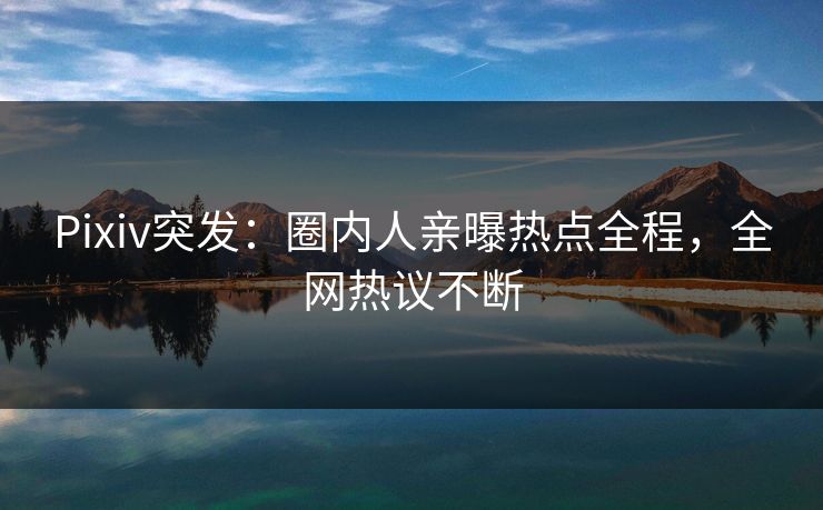 Pixiv突发：圈内人亲曝热点全程，全网热议不断