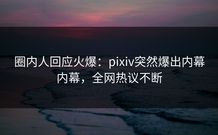 圈内人回应火爆：pixiv突然爆出内幕内幕，全网热议不断