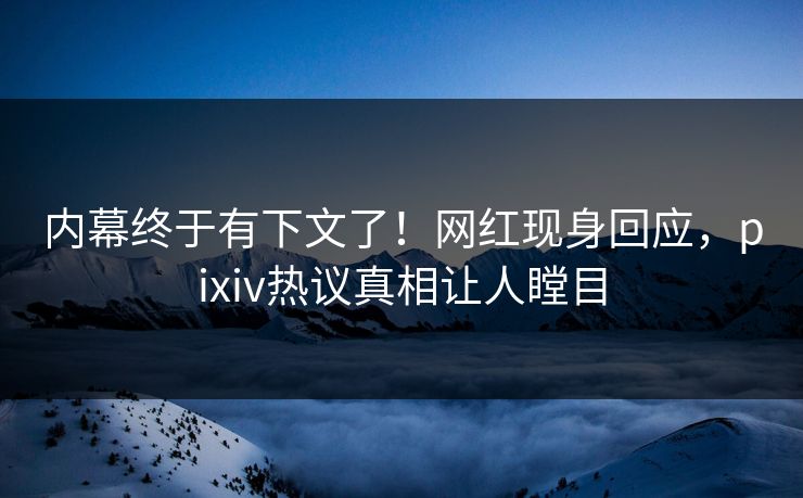 内幕终于有下文了！网红现身回应，pixiv热议真相让人瞠目