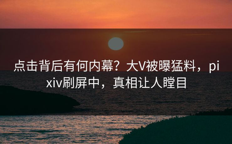 点击背后有何内幕？大V被曝猛料，pixiv刷屏中，真相让人瞠目