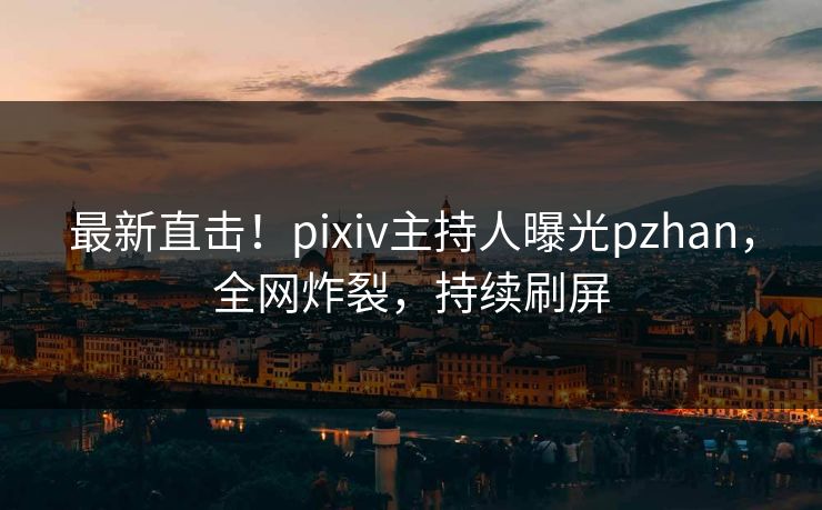 最新直击！pixiv主持人曝光pzhan，全网炸裂，持续刷屏