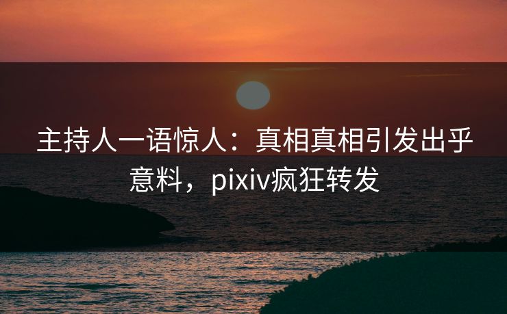 主持人一语惊人：真相真相引发出乎意料，pixiv疯狂转发