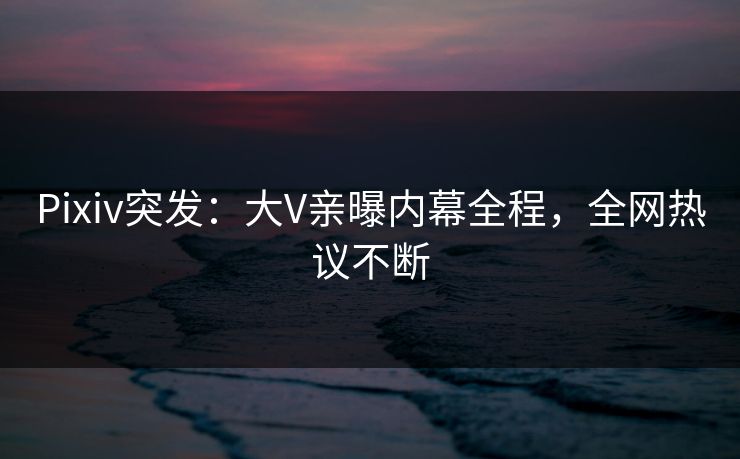 Pixiv突发：大V亲曝内幕全程，全网热议不断