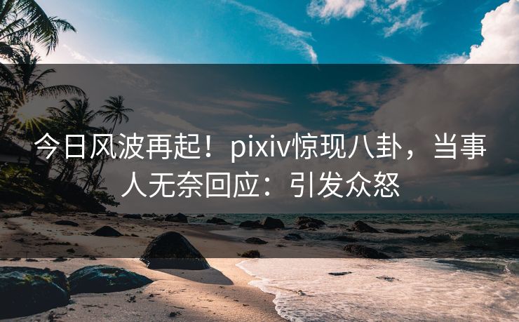 今日风波再起！pixiv惊现八卦，当事人无奈回应：引发众怒