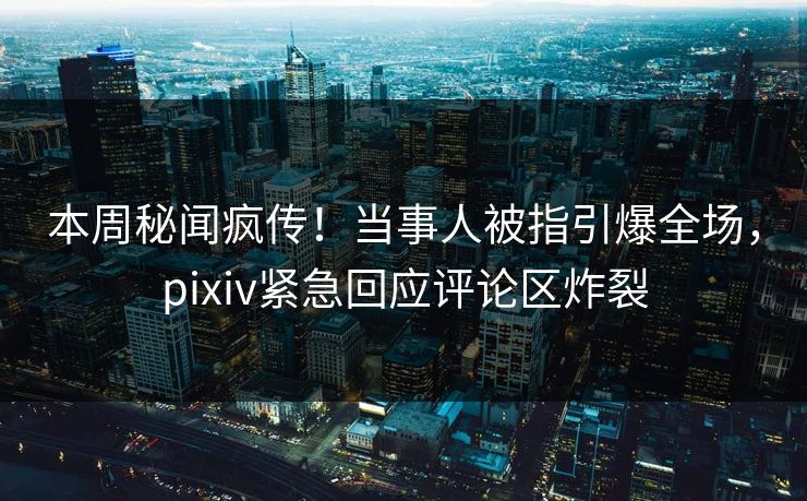 本周秘闻疯传！当事人被指引爆全场，pixiv紧急回应评论区炸裂