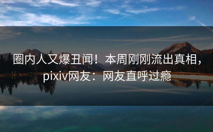 圈内人又爆丑闻！本周刚刚流出真相，pixiv网友：网友直呼过瘾