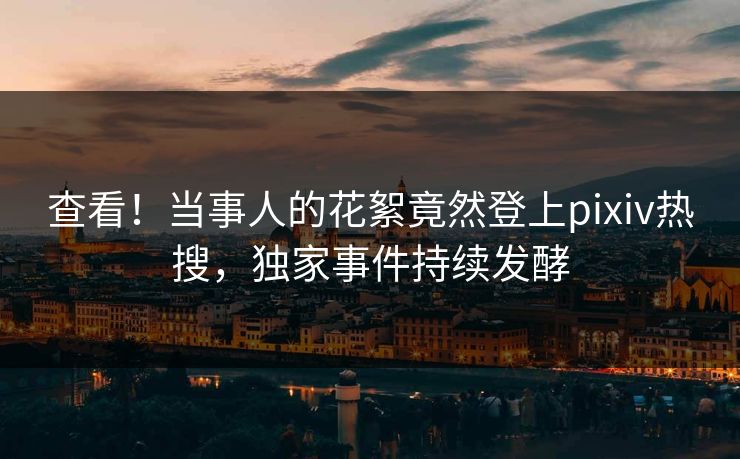 查看！当事人的花絮竟然登上pixiv热搜，独家事件持续发酵