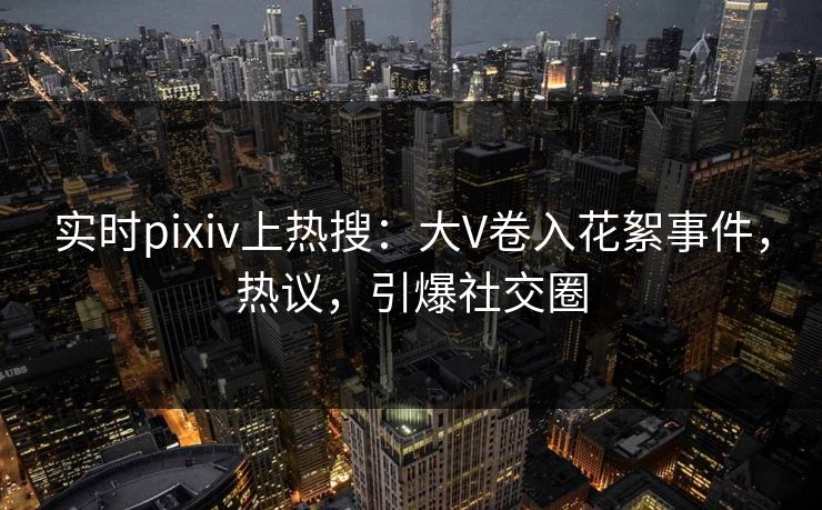实时pixiv上热搜：大V卷入花絮事件，热议，引爆社交圈