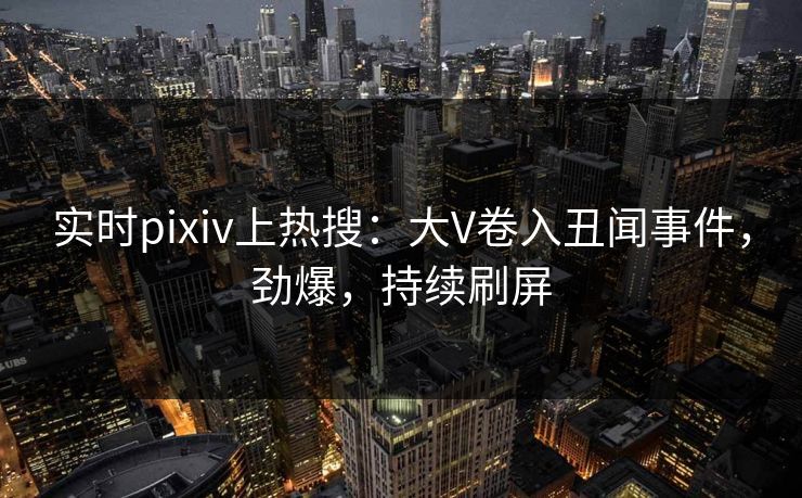 实时pixiv上热搜：大V卷入丑闻事件，劲爆，持续刷屏