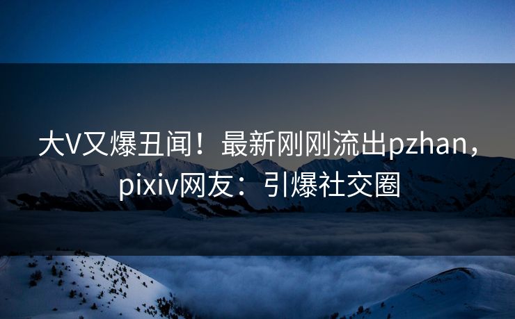 大V又爆丑闻！最新刚刚流出pzhan，pixiv网友：引爆社交圈