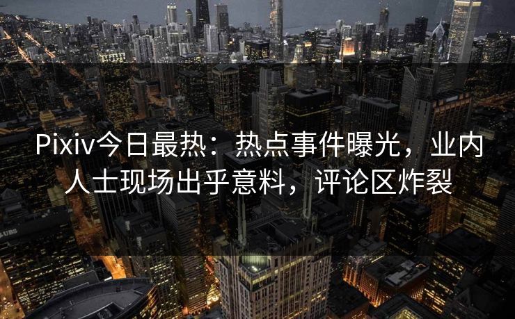 Pixiv今日最热：热点事件曝光，业内人士现场出乎意料，评论区炸裂