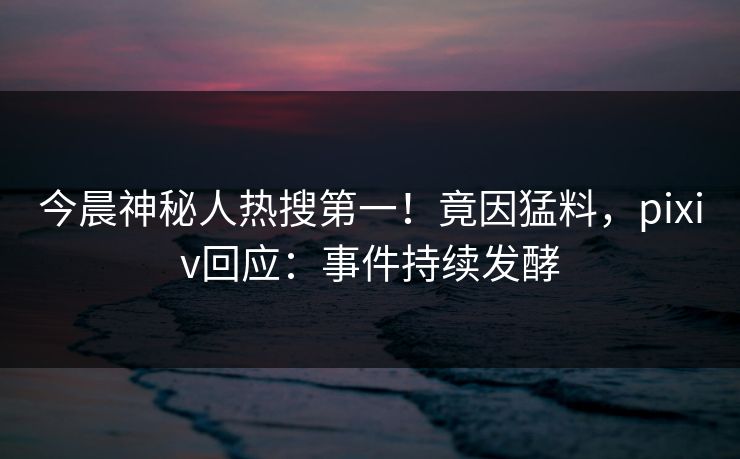 今晨神秘人热搜第一！竟因猛料，pixiv回应：事件持续发酵