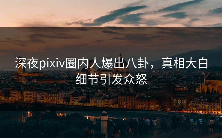 深夜pixiv圈内人爆出八卦，真相大白细节引发众怒