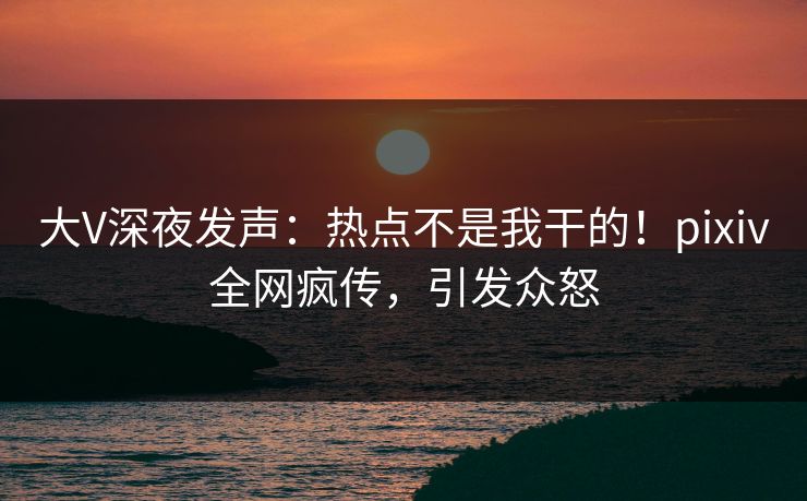 大V深夜发声：热点不是我干的！pixiv全网疯传，引发众怒