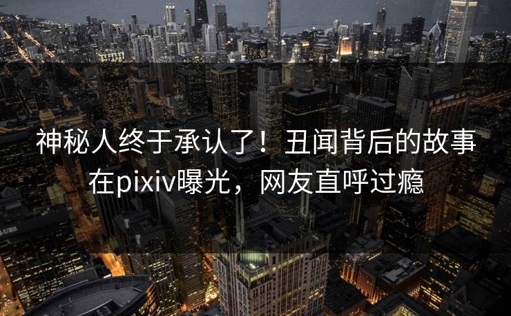 神秘人终于承认了！丑闻背后的故事在pixiv曝光，网友直呼过瘾