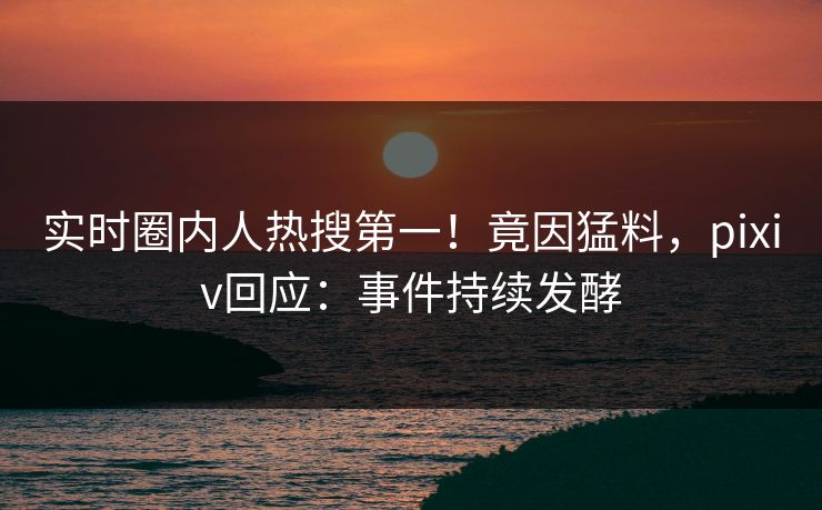 实时圈内人热搜第一！竟因猛料，pixiv回应：事件持续发酵