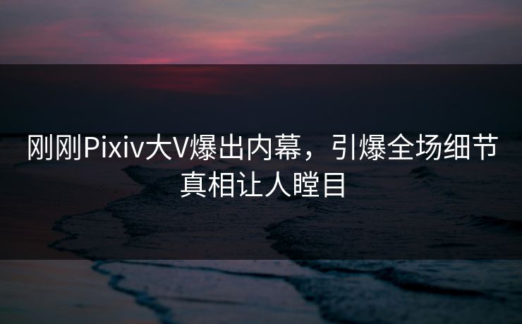 刚刚Pixiv大V爆出内幕，引爆全场细节真相让人瞠目