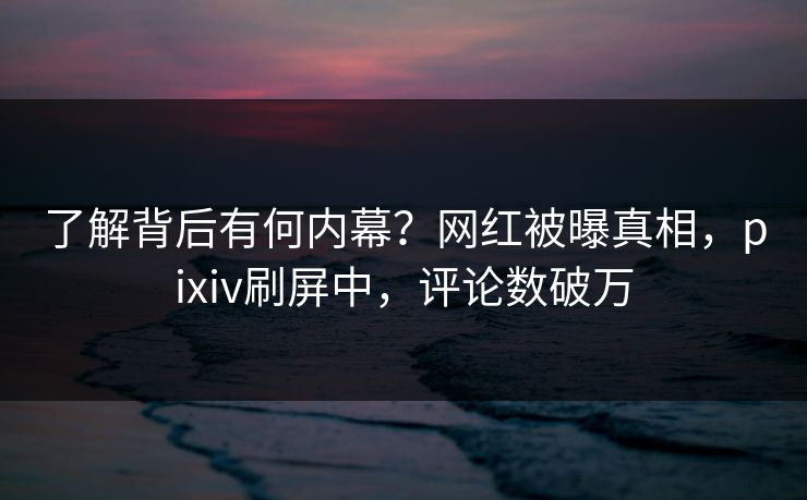 了解背后有何内幕？网红被曝真相，pixiv刷屏中，评论数破万