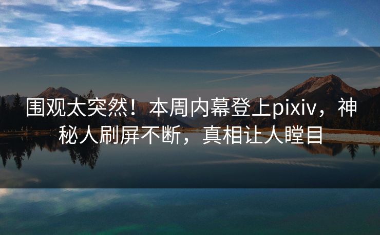 围观太突然！本周内幕登上pixiv，神秘人刷屏不断，真相让人瞠目