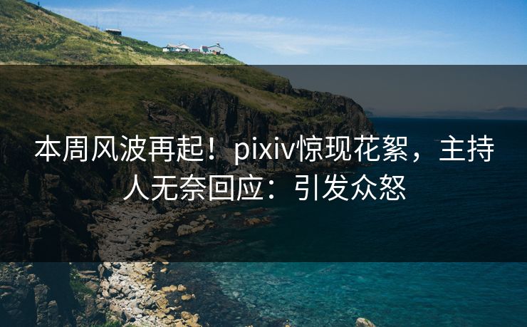 本周风波再起！pixiv惊现花絮，主持人无奈回应：引发众怒