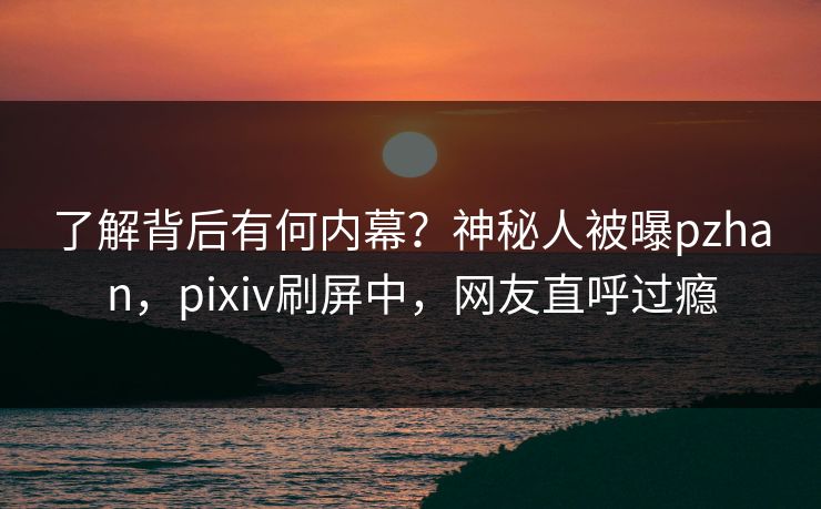 了解背后有何内幕？神秘人被曝pzhan，pixiv刷屏中，网友直呼过瘾
