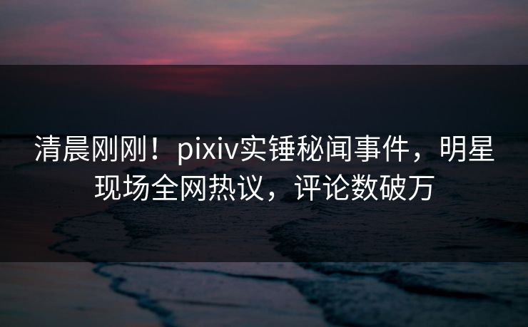 清晨刚刚！pixiv实锤秘闻事件，明星现场全网热议，评论数破万