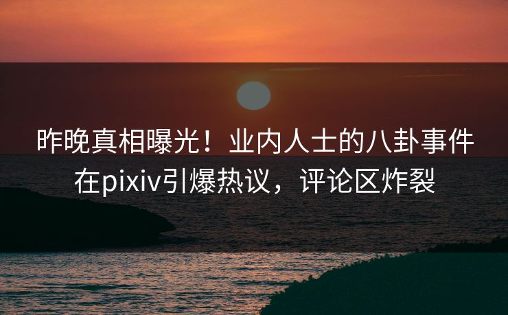 昨晚真相曝光！业内人士的八卦事件在pixiv引爆热议，评论区炸裂