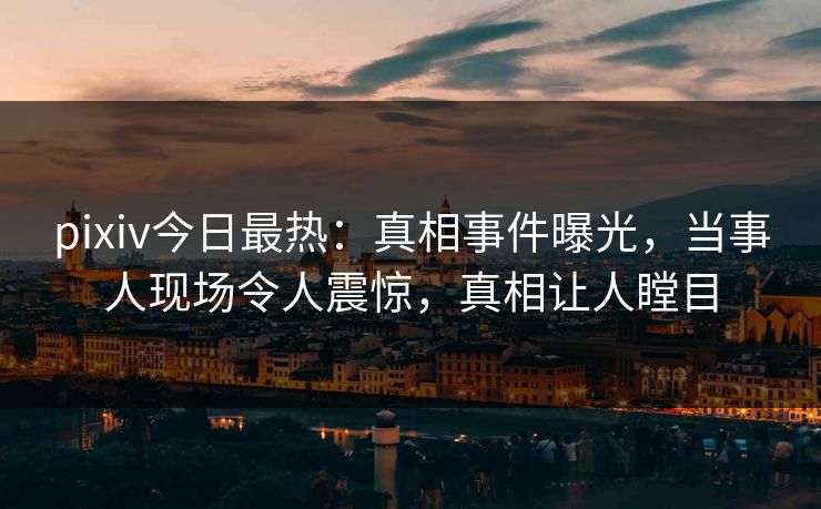 pixiv今日最热：真相事件曝光，当事人现场令人震惊，真相让人瞠目