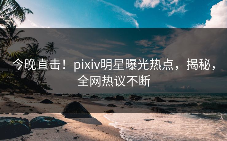 今晚直击！pixiv明星曝光热点，揭秘，全网热议不断