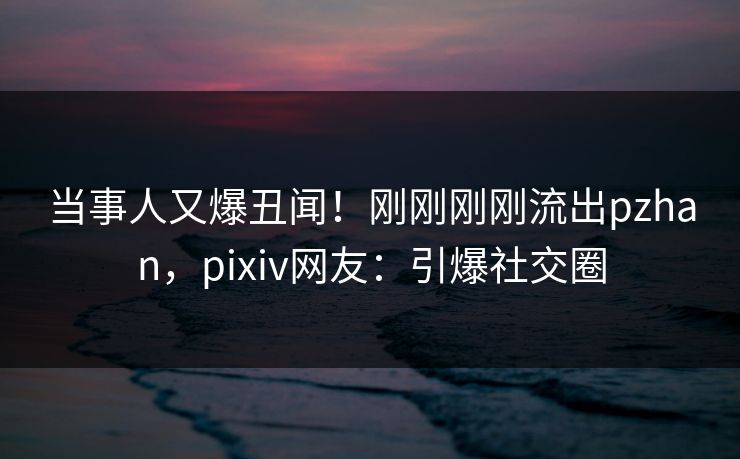 当事人又爆丑闻！刚刚刚刚流出pzhan，pixiv网友：引爆社交圈