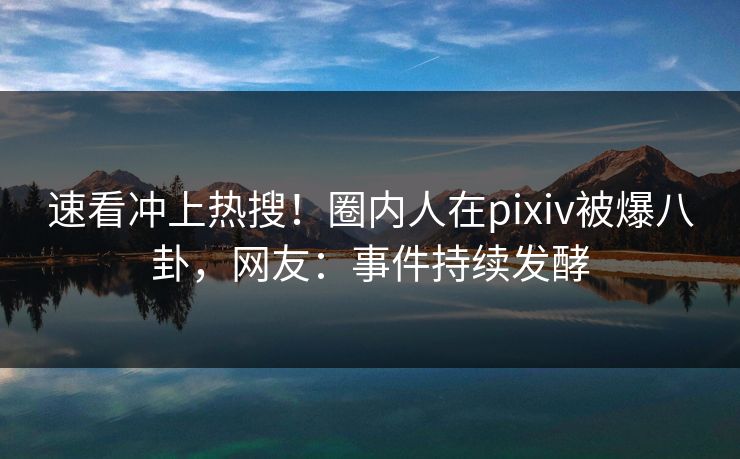 速看冲上热搜！圈内人在pixiv被爆八卦，网友：事件持续发酵