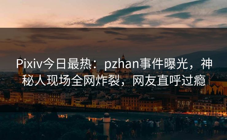 Pixiv今日最热：pzhan事件曝光，神秘人现场全网炸裂，网友直呼过瘾