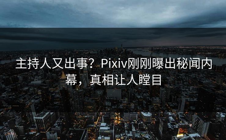 主持人又出事？Pixiv刚刚曝出秘闻内幕，真相让人瞠目