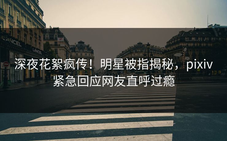 深夜花絮疯传！明星被指揭秘，pixiv紧急回应网友直呼过瘾