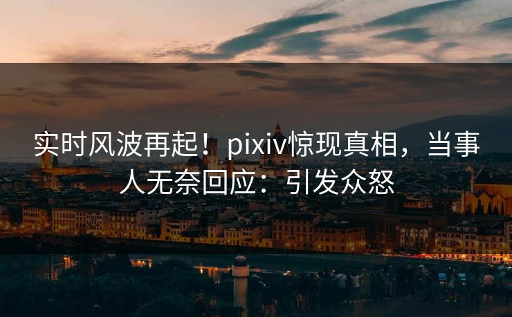 实时风波再起！pixiv惊现真相，当事人无奈回应：引发众怒