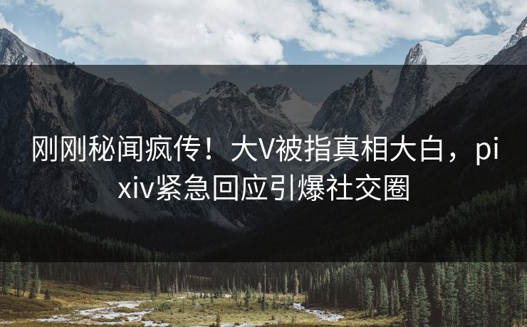 刚刚秘闻疯传！大V被指真相大白，pixiv紧急回应引爆社交圈