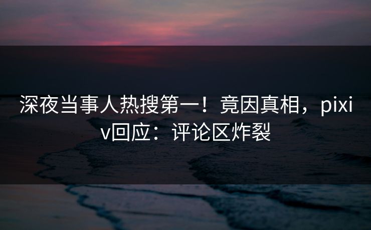深夜当事人热搜第一！竟因真相，pixiv回应：评论区炸裂