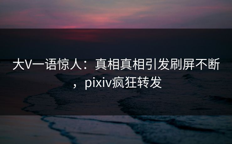 大V一语惊人：真相真相引发刷屏不断，pixiv疯狂转发