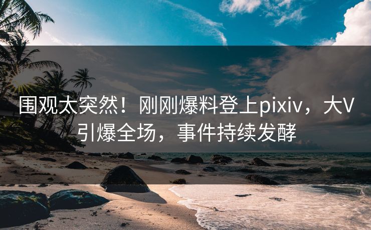 围观太突然！刚刚爆料登上pixiv，大V引爆全场，事件持续发酵