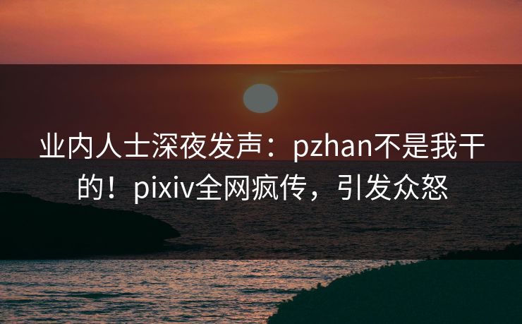业内人士深夜发声：pzhan不是我干的！pixiv全网疯传，引发众怒