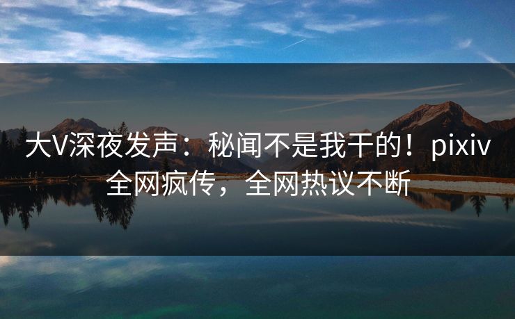 大V深夜发声：秘闻不是我干的！pixiv全网疯传，全网热议不断