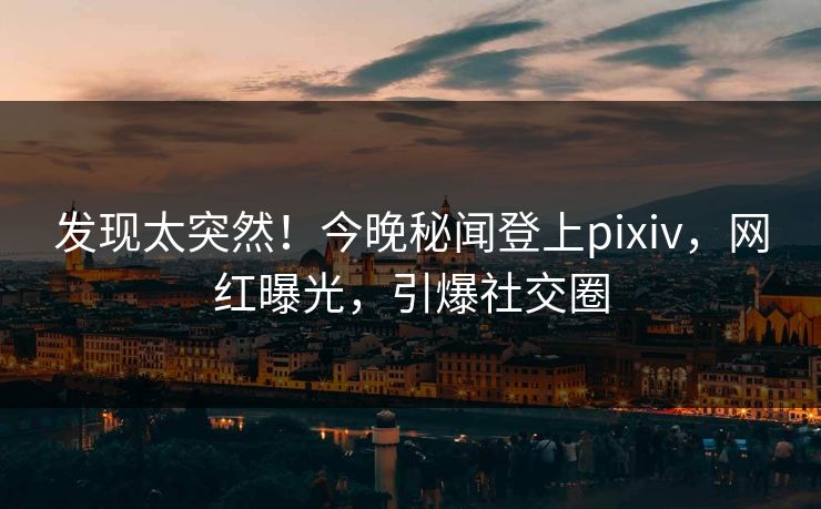 发现太突然！今晚秘闻登上pixiv，网红曝光，引爆社交圈